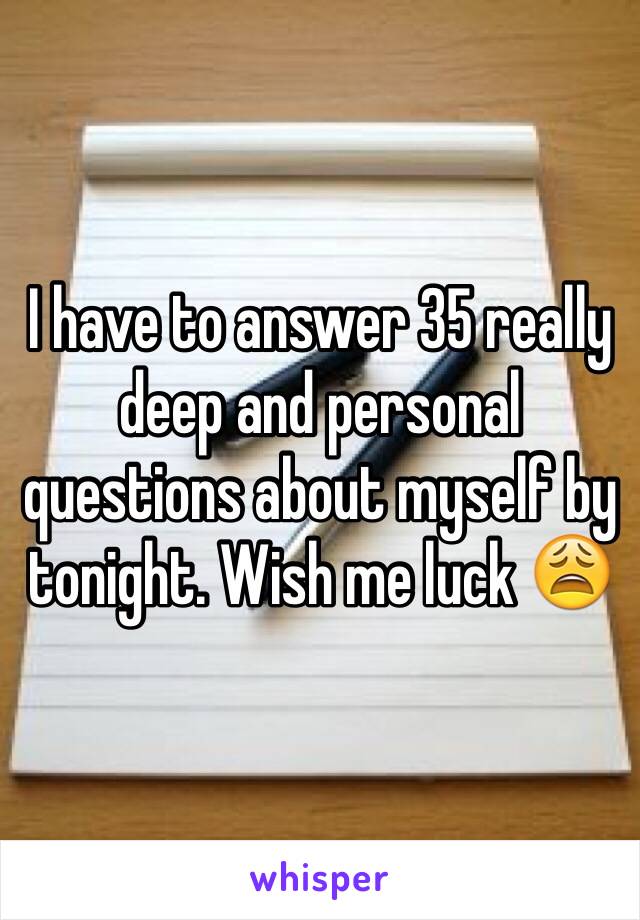 I have to answer 35 really deep and personal questions about myself by tonight. Wish me luck 😩