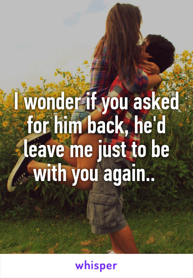 I wonder if you asked for him back, he'd leave me just to be with you again.. 