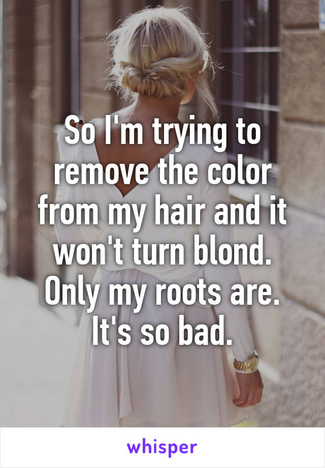 So I'm trying to remove the color from my hair and it won't turn blond. Only my roots are. It's so bad.