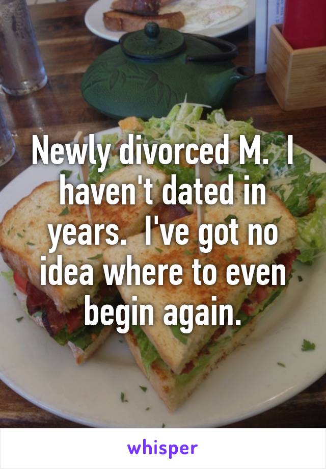 Newly divorced M.  I haven't dated in years.  I've got no idea where to even begin again.