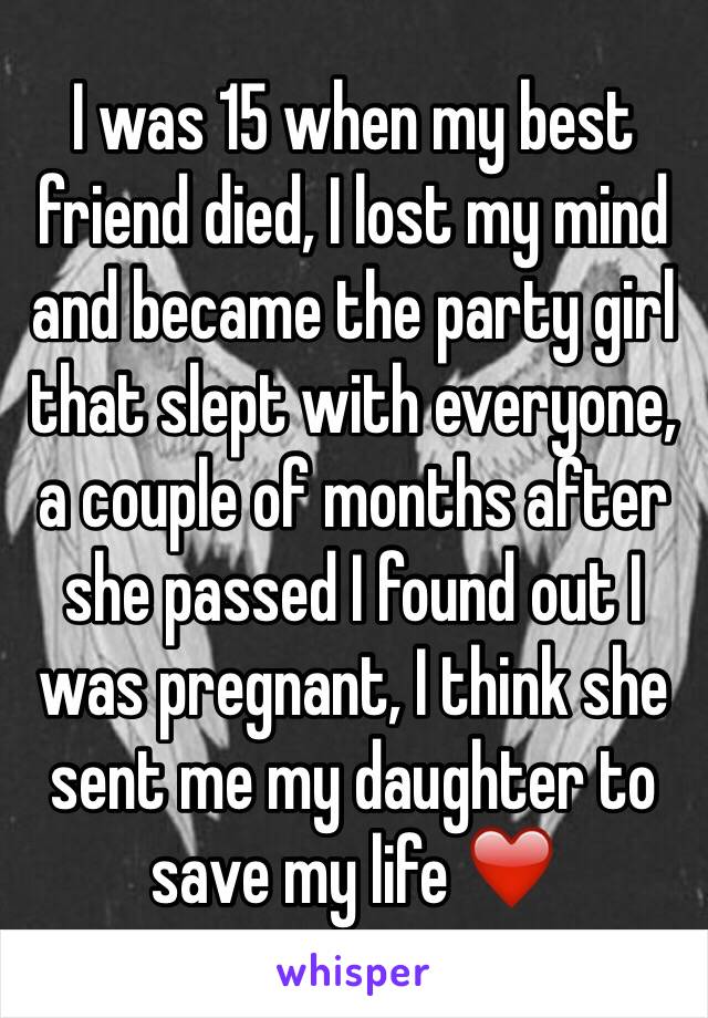 I was 15 when my best friend died, I lost my mind and became the party girl that slept with everyone, a couple of months after she passed I found out I was pregnant, I think she sent me my daughter to save my life ❤️
