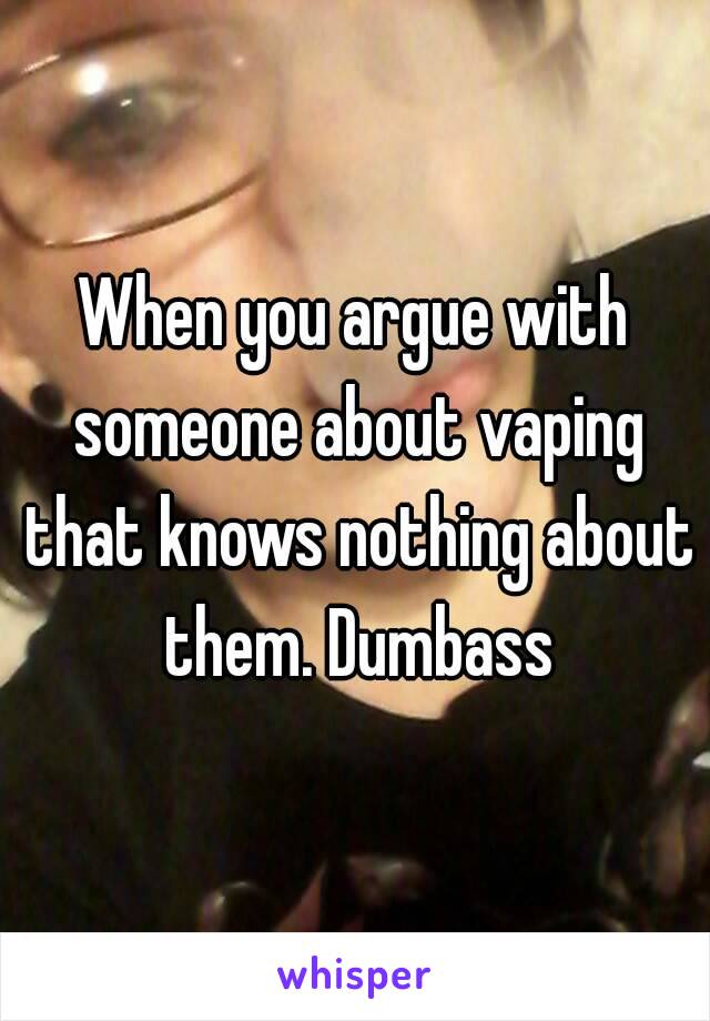 When you argue with someone about vaping that knows nothing about them. Dumbass