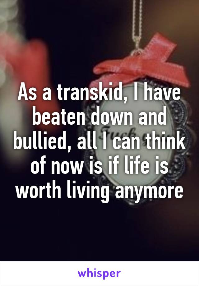 As a transkid, I have beaten down and bullied, all I can think of now is if life is worth living anymore