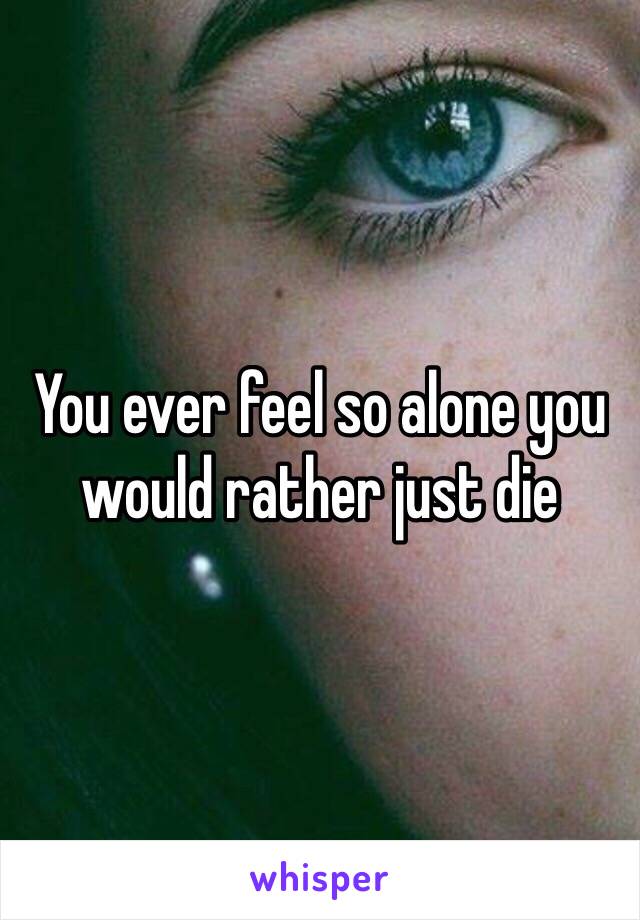 You ever feel so alone you would rather just die