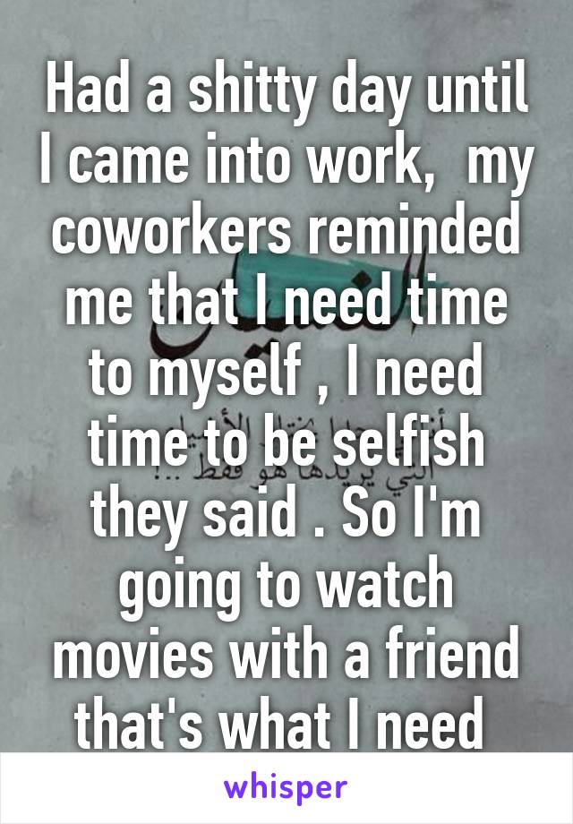 Had a shitty day until I came into work,  my coworkers reminded me that I need time to myself , I need time to be selfish they said . So I'm going to watch movies with a friend that's what I need 
