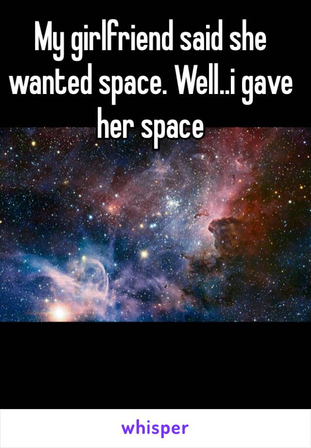 My girlfriend said she wanted space. Well..i gave her space