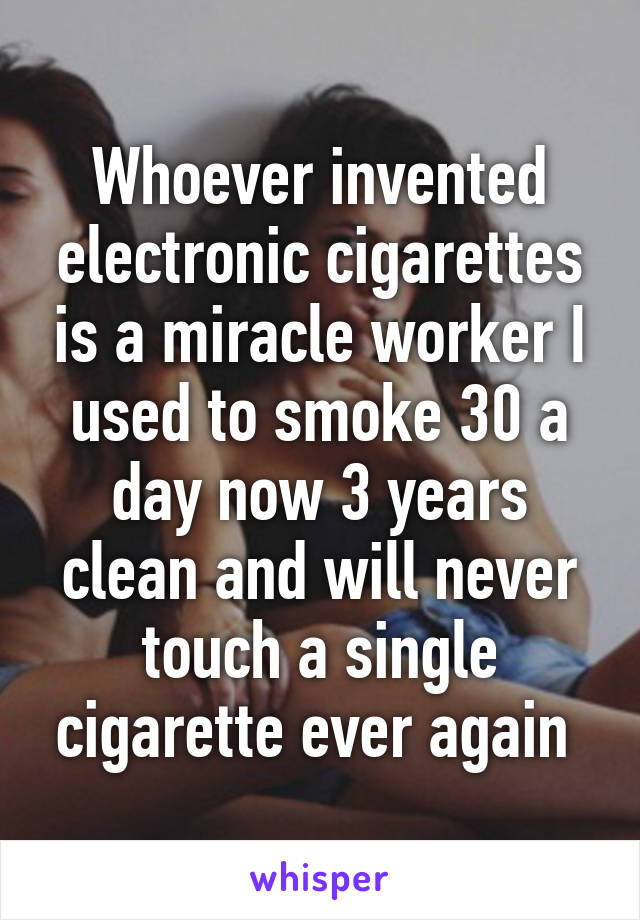 Whoever invented electronic cigarettes is a miracle worker I used to smoke 30 a day now 3 years clean and will never touch a single cigarette ever again 