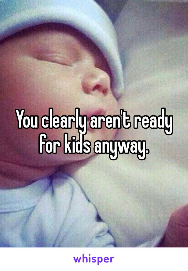 You clearly aren't ready for kids anyway. 