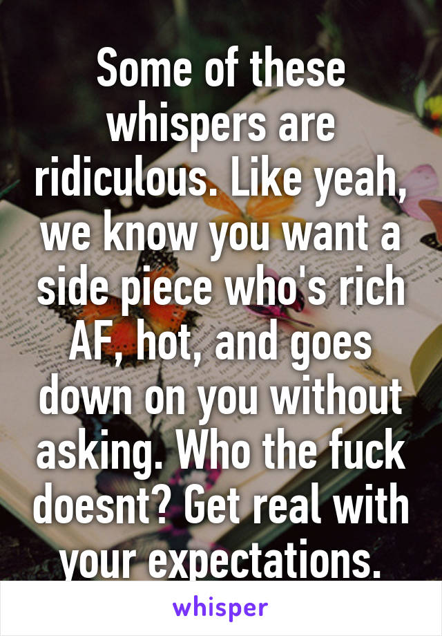Some of these whispers are ridiculous. Like yeah, we know you want a side piece who's rich AF, hot, and goes down on you without asking. Who the fuck doesnt? Get real with your expectations.