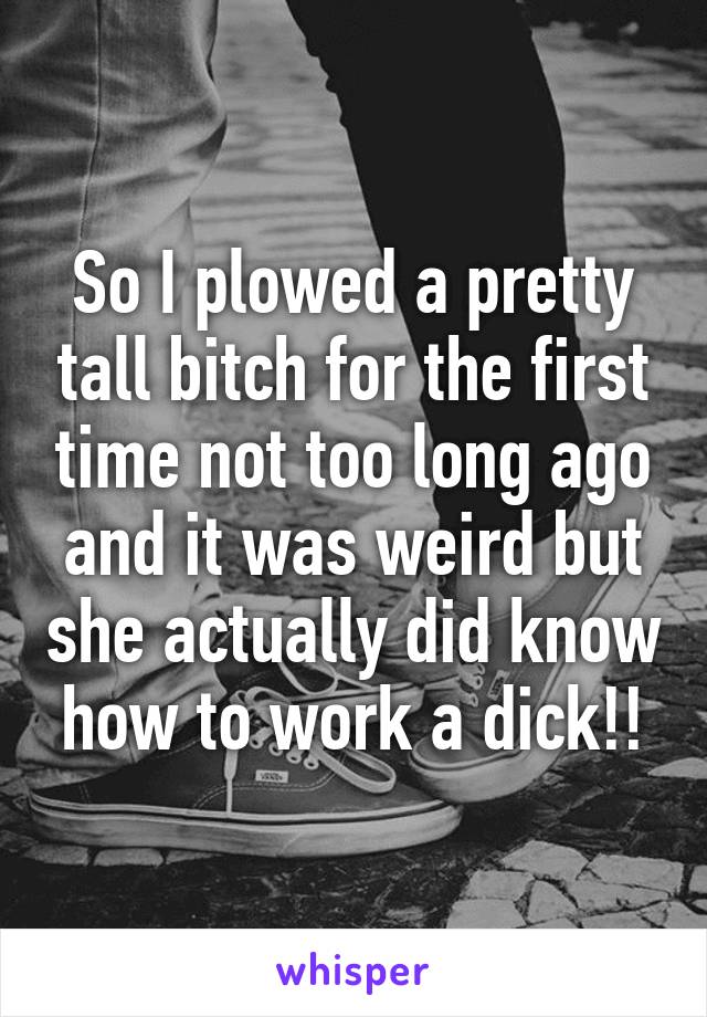 So I plowed a pretty tall bitch for the first time not too long ago and it was weird but she actually did know how to work a dick!!