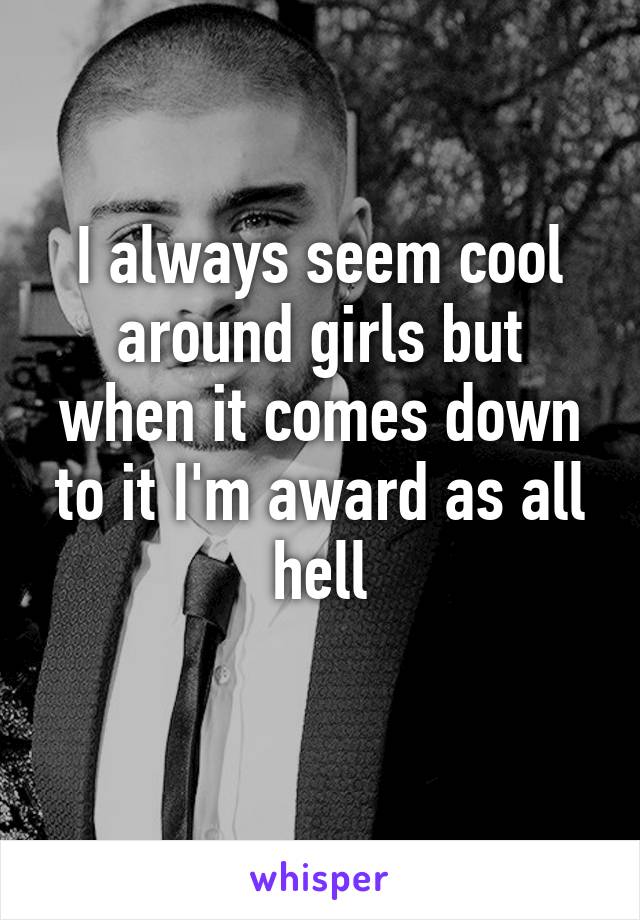 I always seem cool around girls but when it comes down to it I'm award as all hell
