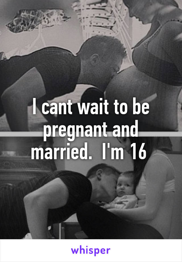 I cant wait to be pregnant and married.  I'm 16 