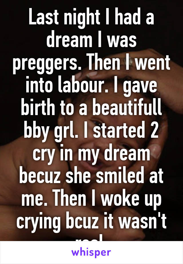 Last night I had a dream I was preggers. Then I went into labour. I gave birth to a beautifull bby grl. I started 2 cry in my dream becuz she smiled at me. Then I woke up crying bcuz it wasn't real.