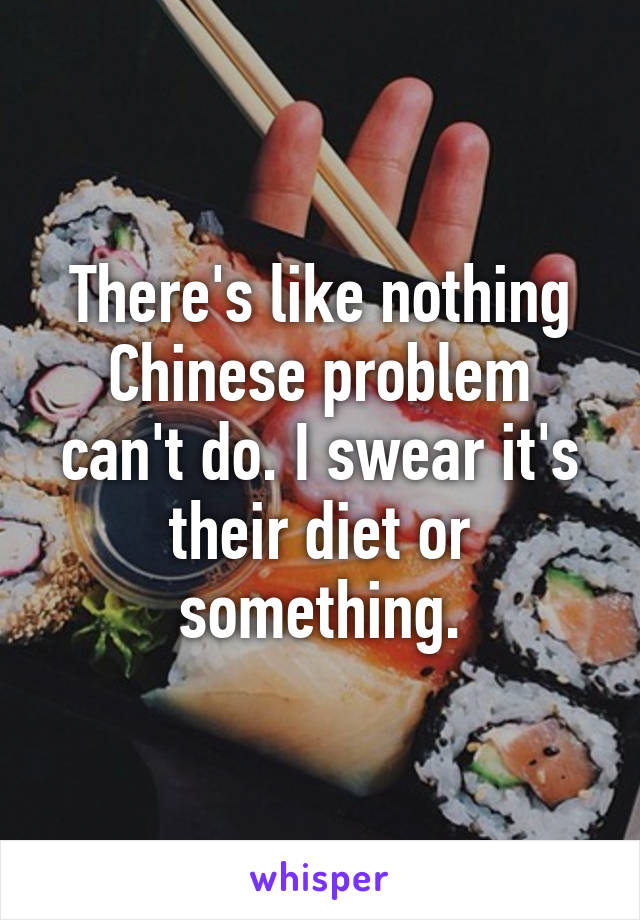 There's like nothing Chinese problem can't do. I swear it's their diet or something.