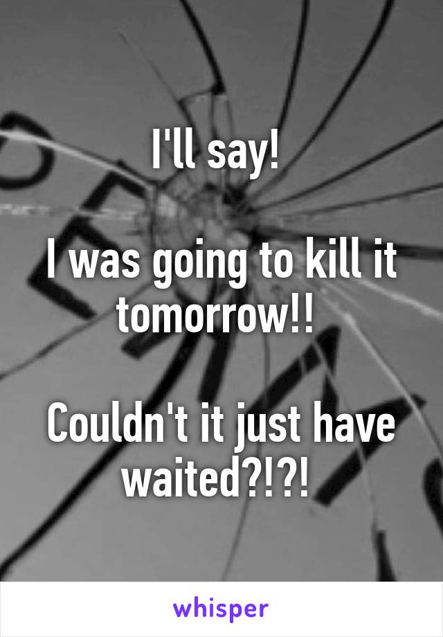 I'll say! 

I was going to kill it tomorrow!! 

Couldn't it just have waited?!?! 