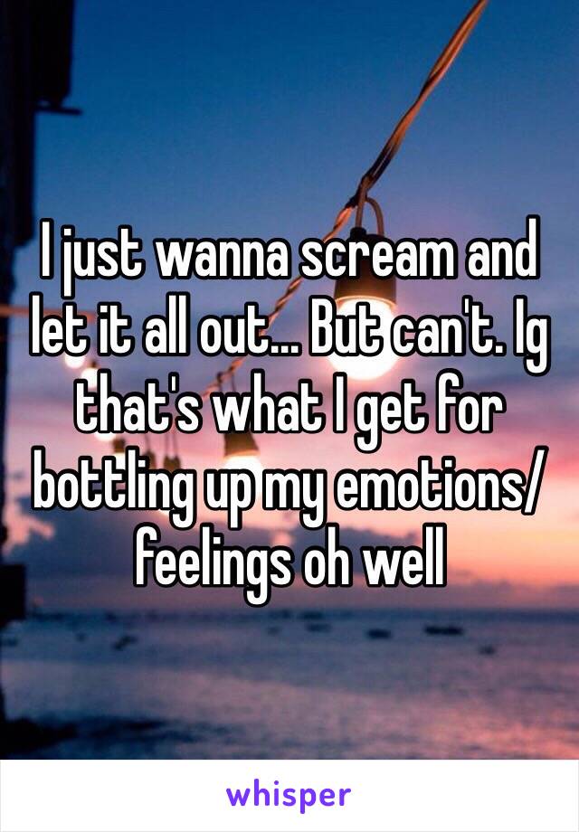 I just wanna scream and let it all out... But can't. Ig that's what I get for bottling up my emotions/feelings oh well