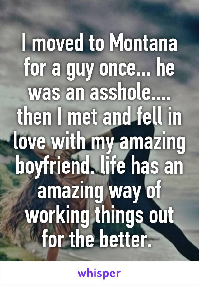 I moved to Montana for a guy once... he was an asshole.... then I met and fell in love with my amazing boyfriend. life has an amazing way of working things out for the better. 