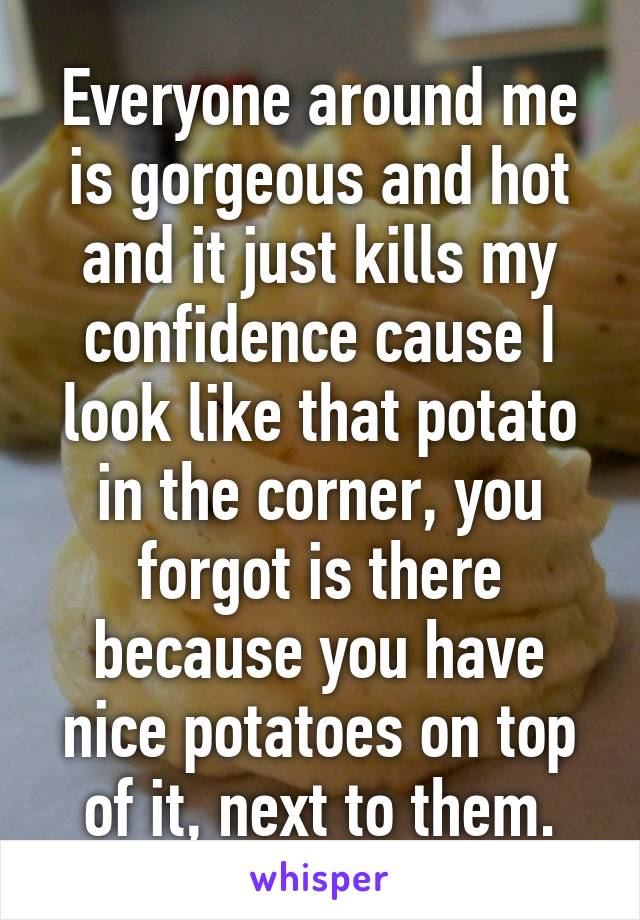 Everyone around me is gorgeous and hot and it just kills my confidence cause I look like that potato in the corner, you forgot is there because you have nice potatoes on top of it, next to them.