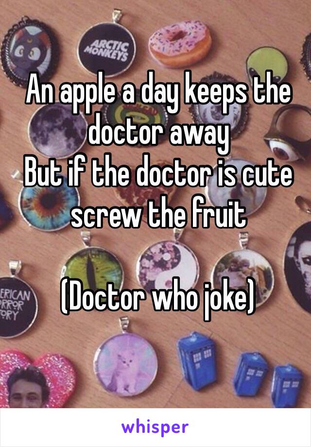 An apple a day keeps the doctor away 
But if the doctor is cute screw the fruit 

(Doctor who joke)
