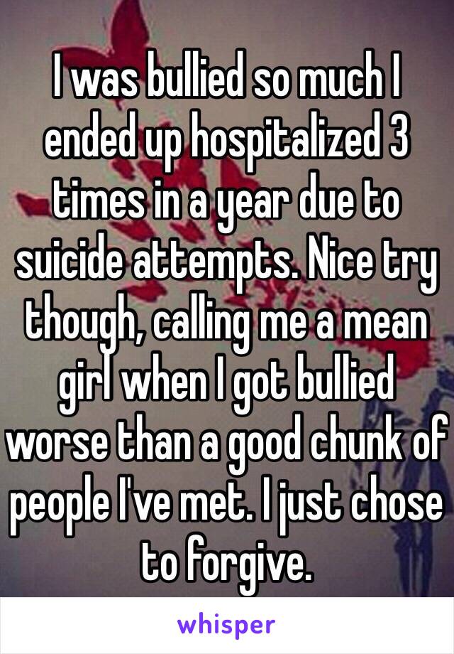 I was bullied so much I ended up hospitalized 3 times in a year due to suicide attempts. Nice try though, calling me a mean girl when I got bullied worse than a good chunk of people I've met. I just chose to forgive. 