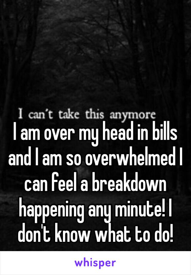 I am over my head in bills and I am so overwhelmed I can feel a breakdown happening any minute! I don't know what to do! 