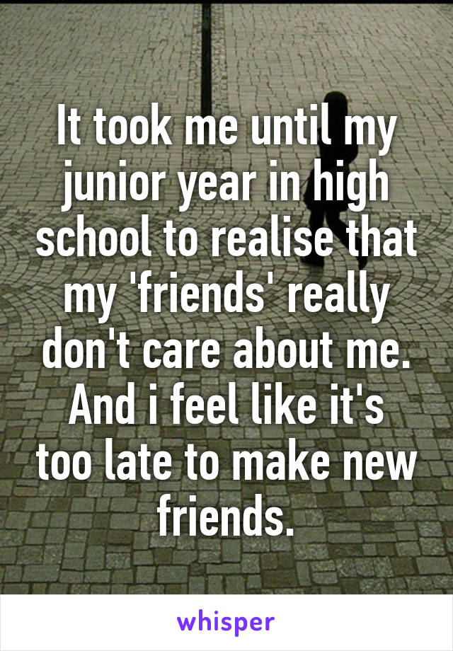 It took me until my junior year in high school to realise that my 'friends' really don't care about me.
And i feel like it's too late to make new friends.