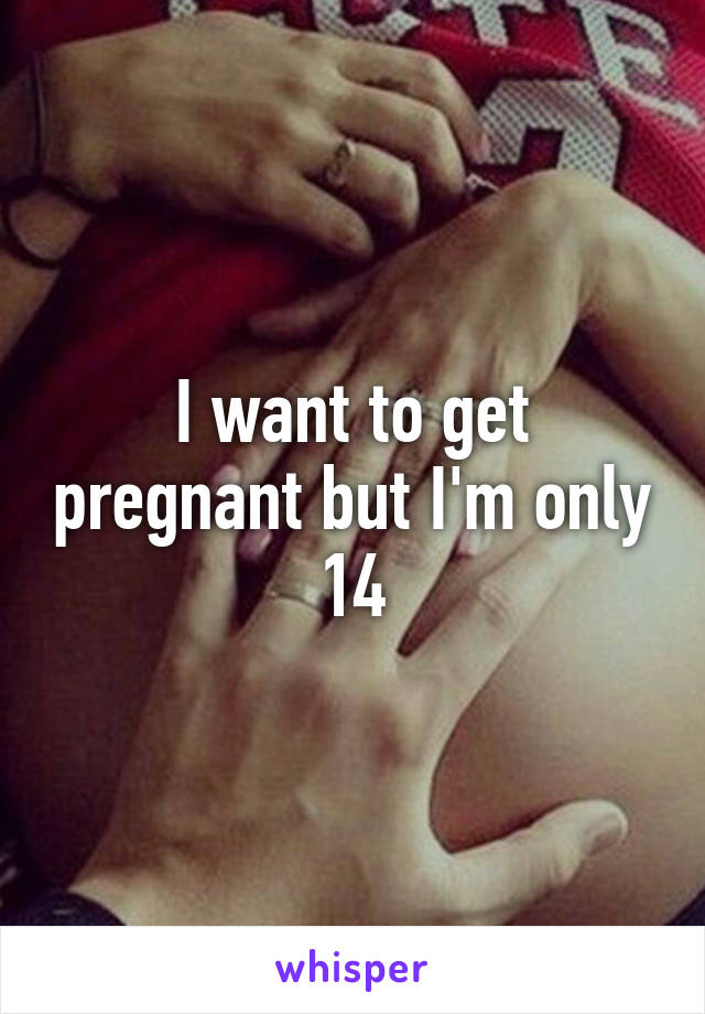 I want to get pregnant but I'm only 14
