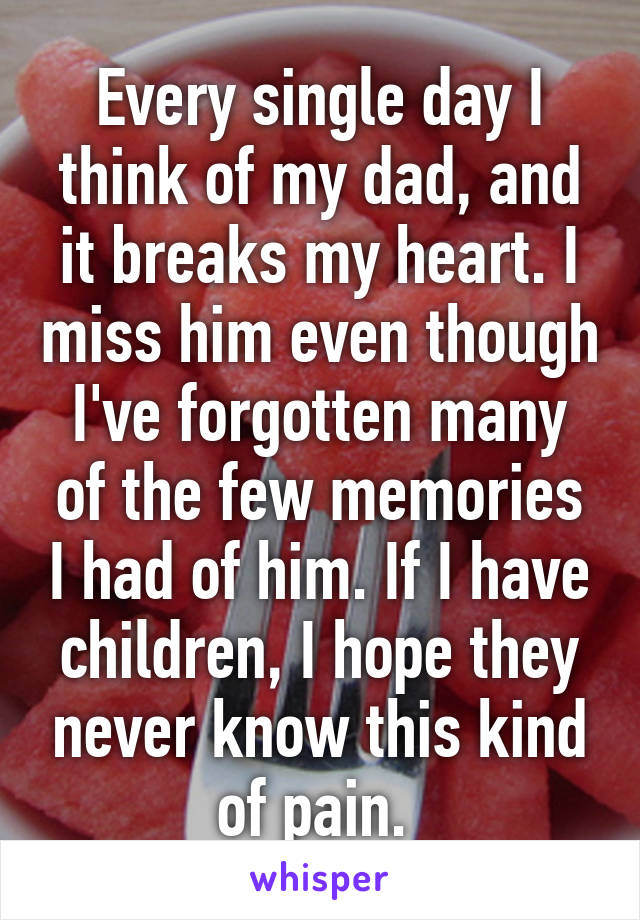 Every single day I think of my dad, and it breaks my heart. I miss him even though I've forgotten many of the few memories I had of him. If I have children, I hope they never know this kind of pain. 