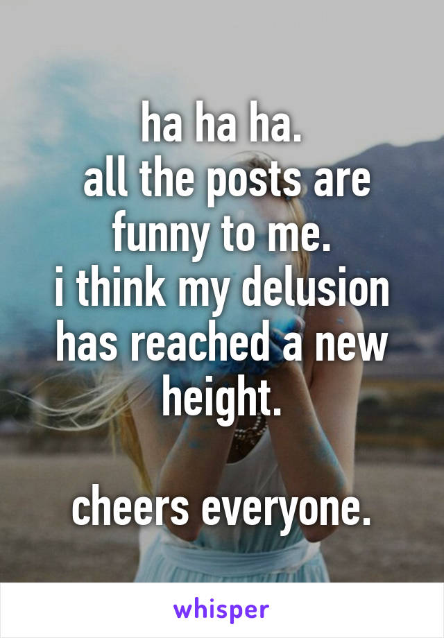 ha ha ha.
 all the posts are funny to me.
i think my delusion has reached a new height.

cheers everyone.