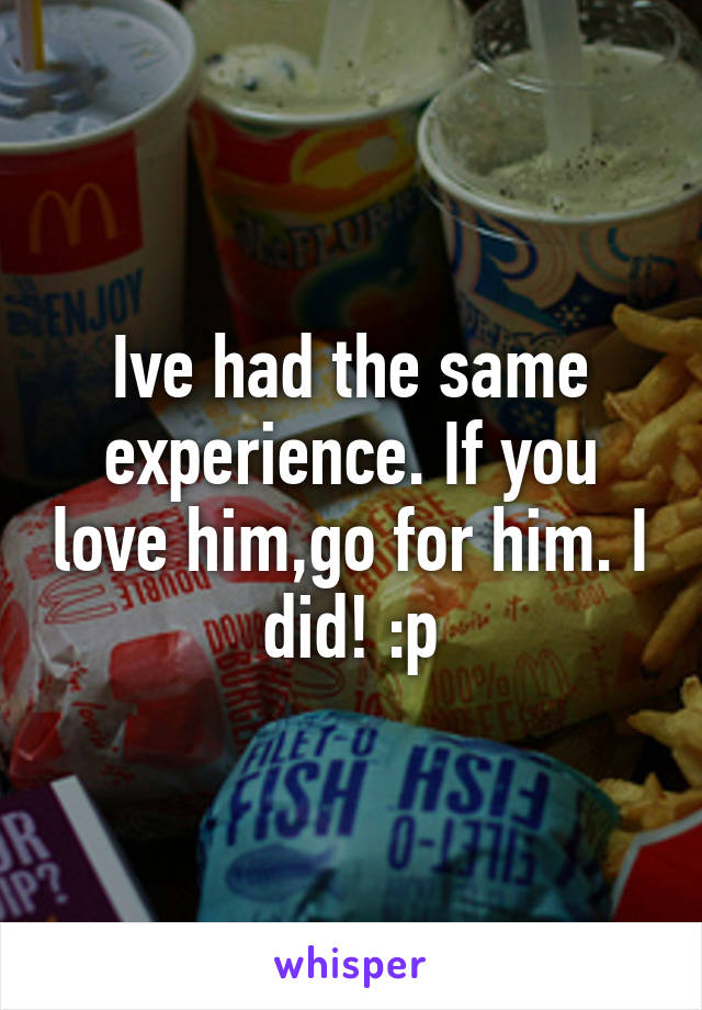 Ive had the same experience. If you love him,go for him. I did! :p