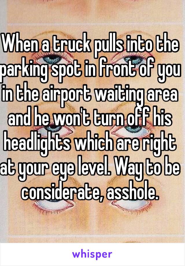When a truck pulls into the parking spot in front of you in the airport waiting area and he won't turn off his headlights which are right at your eye level. Way to be considerate, asshole.