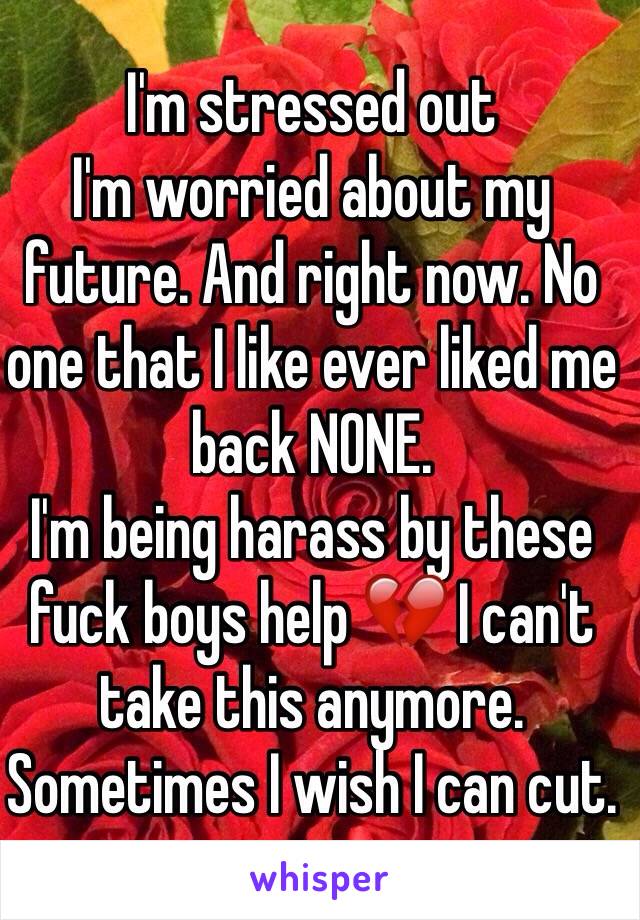 I'm stressed out 
I'm worried about my future. And right now. No one that I like ever liked me back NONE. 
I'm being harass by these fuck boys help 💔 I can't take this anymore. Sometimes I wish I can cut. 