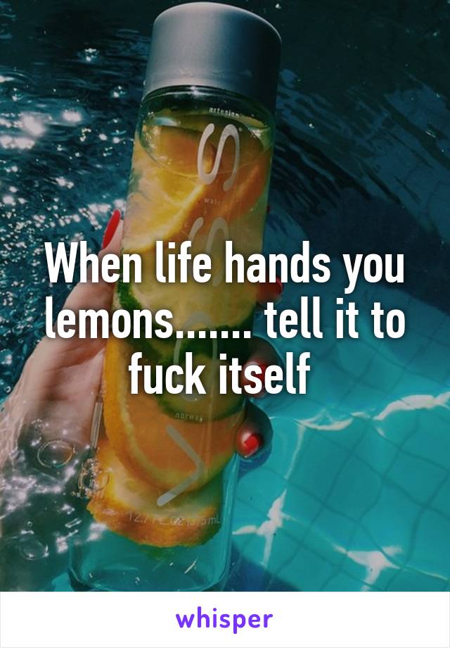 When life hands you lemons....... tell it to fuck itself 