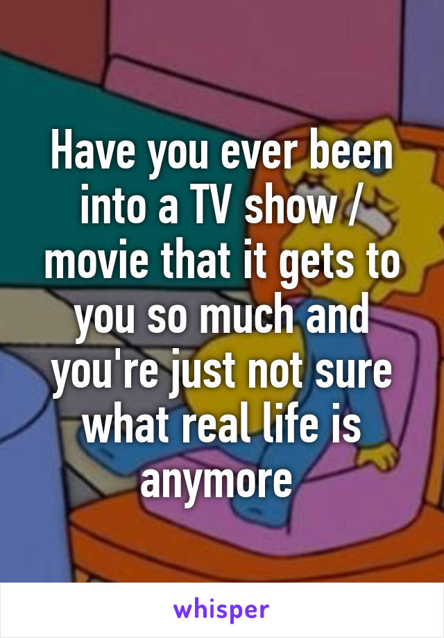 Have you ever been into a TV show / movie that it gets to you so much and you're just not sure what real life is anymore 