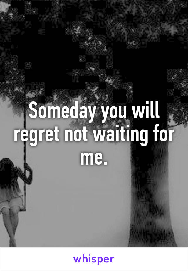 Someday you will regret not waiting for me.