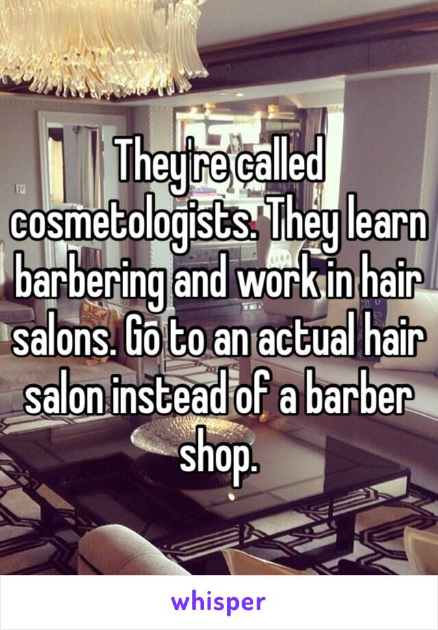They're called cosmetologists. They learn barbering and work in hair salons. Go to an actual hair salon instead of a barber shop. 