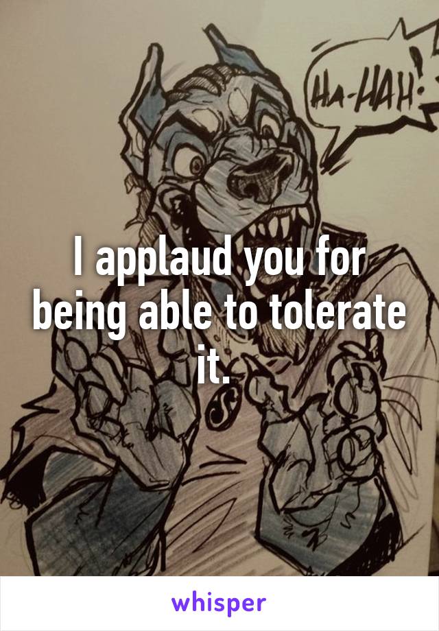 I applaud you for being able to tolerate it. 