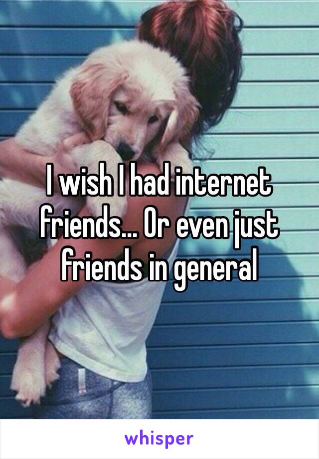 I wish I had internet friends... Or even just friends in general 