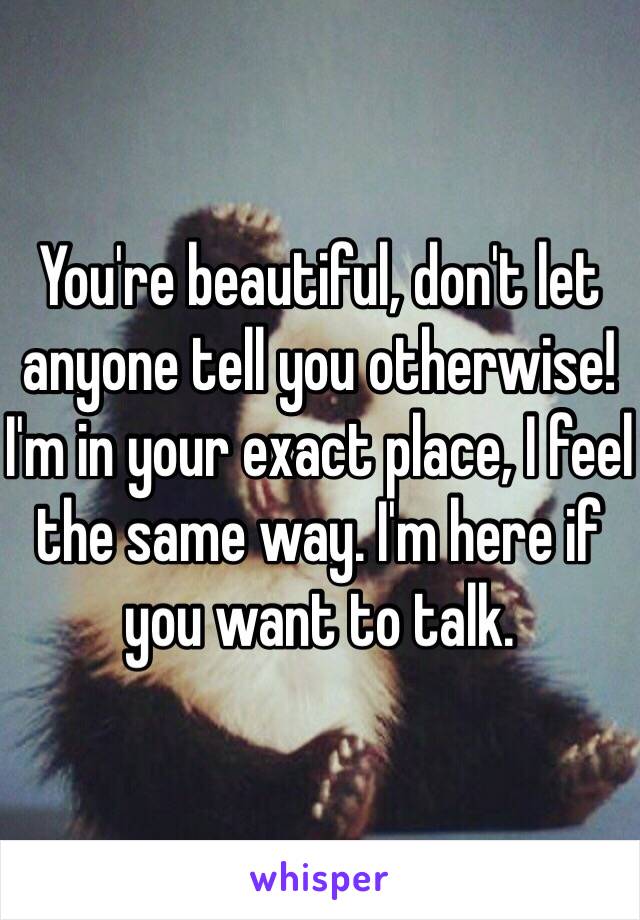 You're beautiful, don't let anyone tell you otherwise! I'm in your exact place, I feel the same way. I'm here if you want to talk.