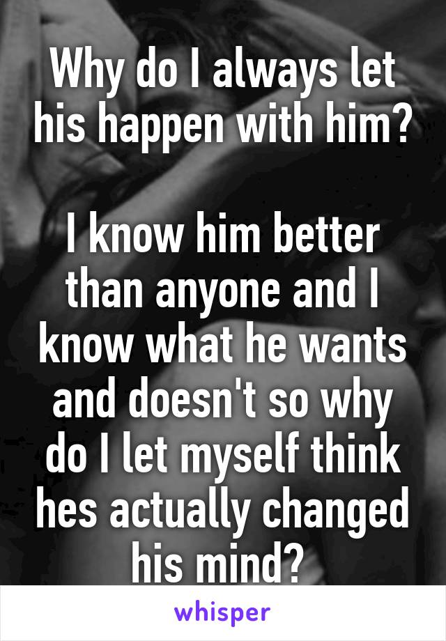 Why do I always let his happen with him? 
I know him better than anyone and I know what he wants and doesn't so why do I let myself think hes actually changed his mind? 