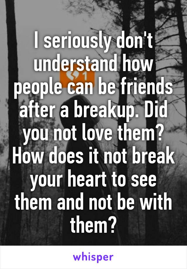 I seriously don't understand how people can be friends after a breakup. Did you not love them? How does it not break your heart to see them and not be with them?