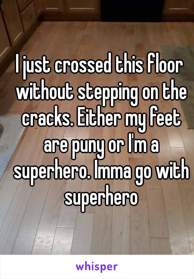 I just crossed this floor without stepping on the cracks. Either my feet are puny or I'm a superhero. Imma go with superhero