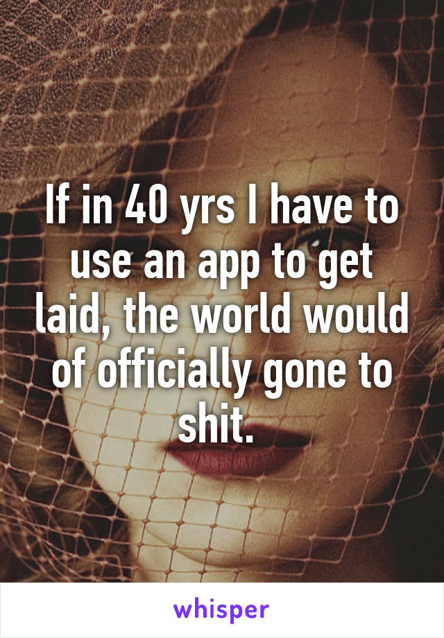 If in 40 yrs I have to use an app to get laid, the world would of officially gone to shit. 