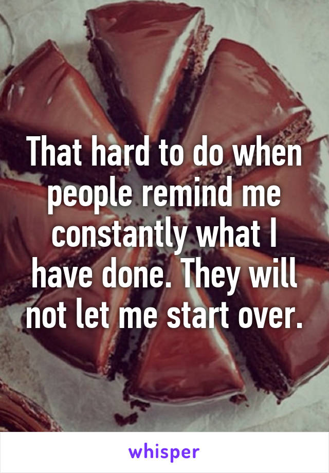 That hard to do when people remind me constantly what I have done. They will not let me start over.
