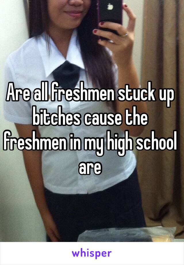 Are all freshmen stuck up bitches cause the freshmen in my high school are 