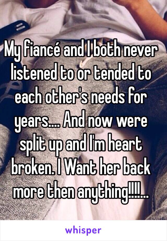 My fiancé and I both never listened to or tended to each other's needs for years.... And now were split up and I'm heart broken. I Want her back more then anything!!!!...