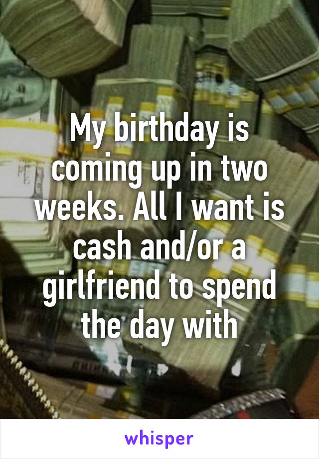 My birthday is coming up in two weeks. All I want is cash and/or a girlfriend to spend the day with