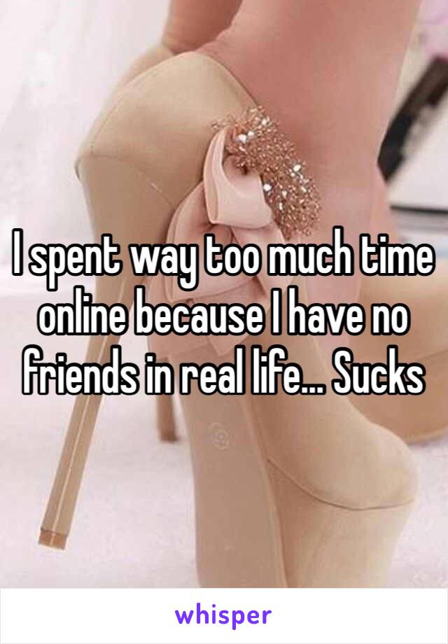 I spent way too much time online because I have no friends in real life... Sucks