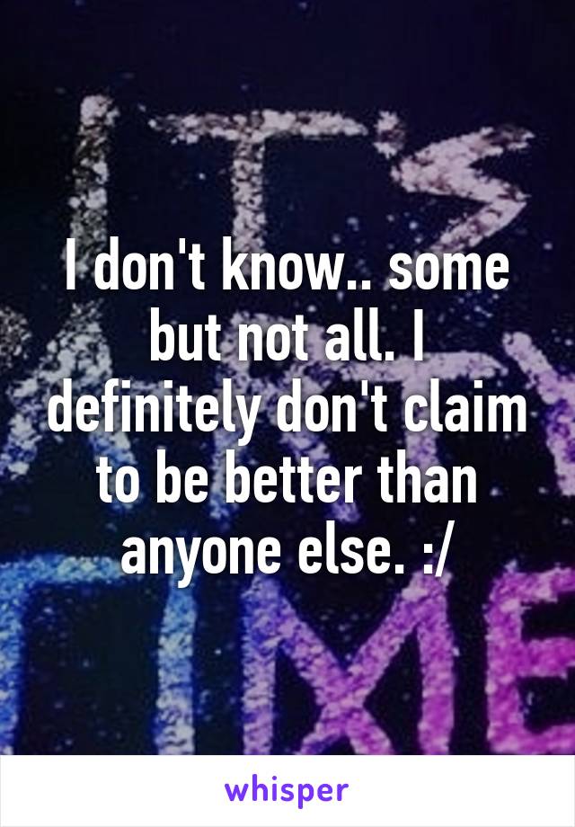 I don't know.. some but not all. I definitely don't claim to be better than anyone else. :/
