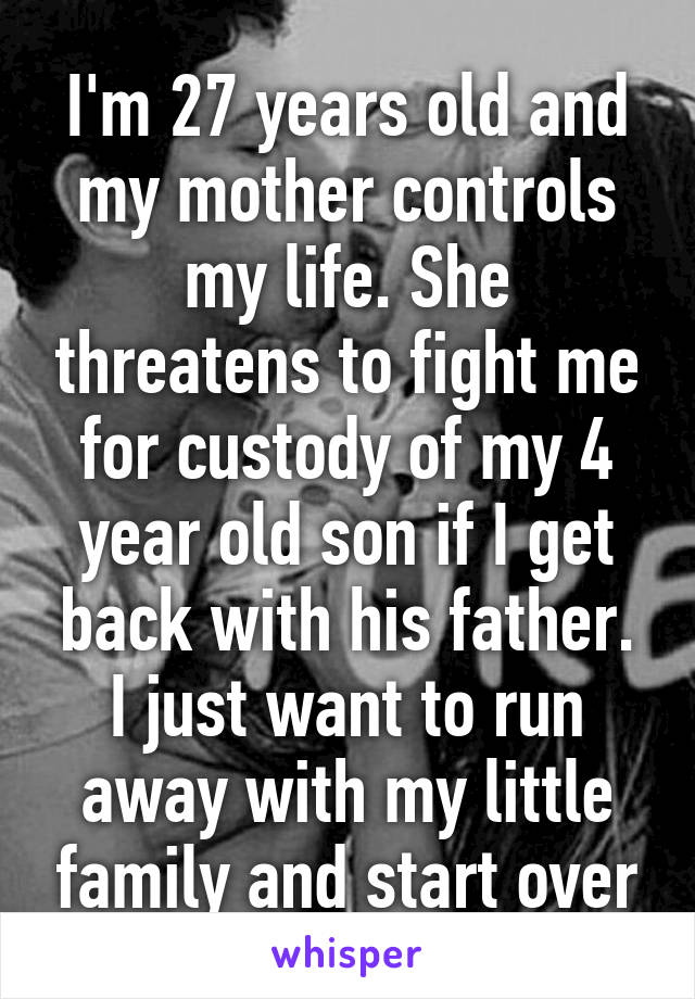 I'm 27 years old and my mother controls my life. She threatens to fight me for custody of my 4 year old son if I get back with his father. I just want to run away with my little family and start over